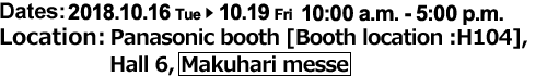 Dates：2018.10.16.Tue to 10.19.Fri, 10：00 a.m. - 5：00 p.m., Location：Panasonic booth [Booth location :H104], Hall 6, Makuhari messe